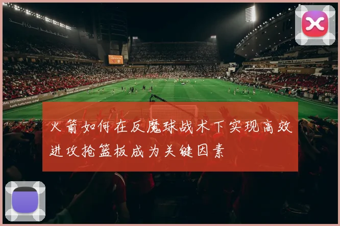 火箭如何在反魔球战术下实现高效进攻抢篮板成为关键因素