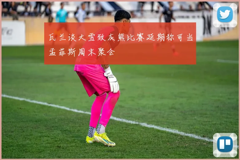瓦兰谈大雪致灰熊比赛延期称可当孟菲斯周末聚会