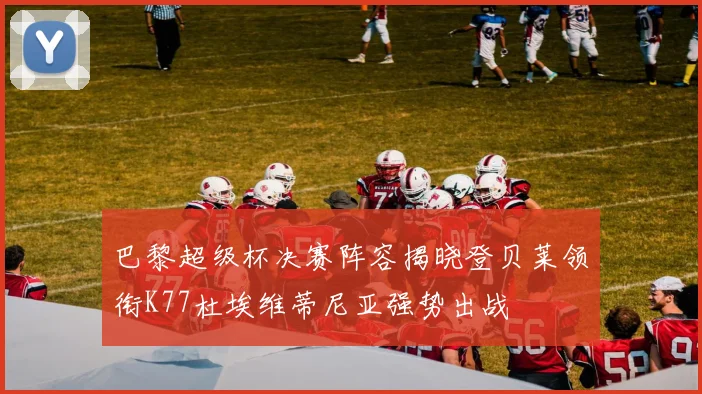 巴黎超级杯决赛阵容揭晓登贝莱领衔K77杜埃维蒂尼亚强势出战