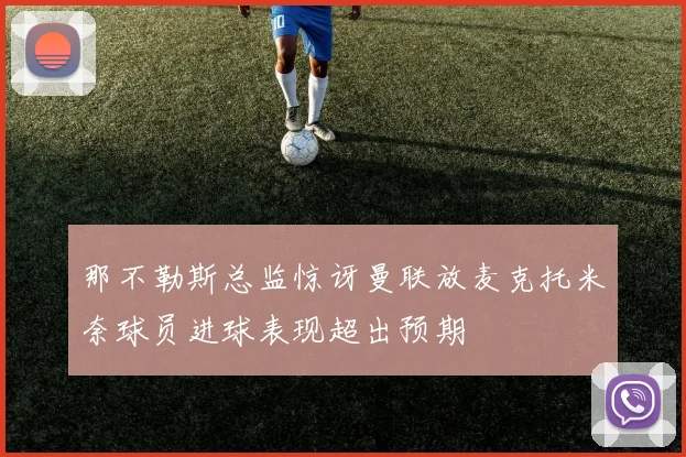 那不勒斯总监惊讶曼联放麦克托米奈球员进球表现超出预期