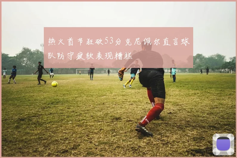 热火首节狂砍53分克尼佩尔直言球队防守疲软表现糟糕