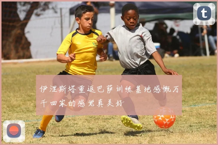 伊涅斯塔重返巴萨训练基地感慨万千回家的感觉真美好
