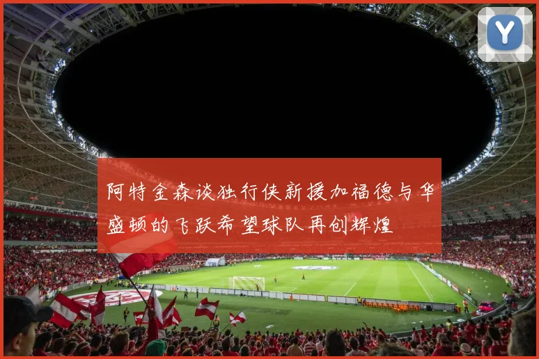 阿特金森谈独行侠新援加福德与华盛顿的飞跃希望球队再创辉煌