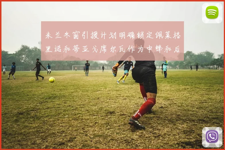 米兰冬窗引援计划明确锁定佩莱格里诺和蒂亚戈席尔瓦作为中锋和后卫目标