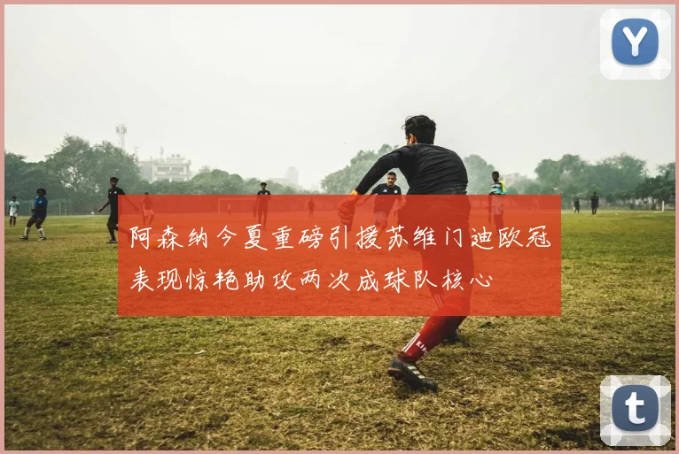 阿森纳今夏重磅引援苏维门迪欧冠表现惊艳助攻两次成球队核心