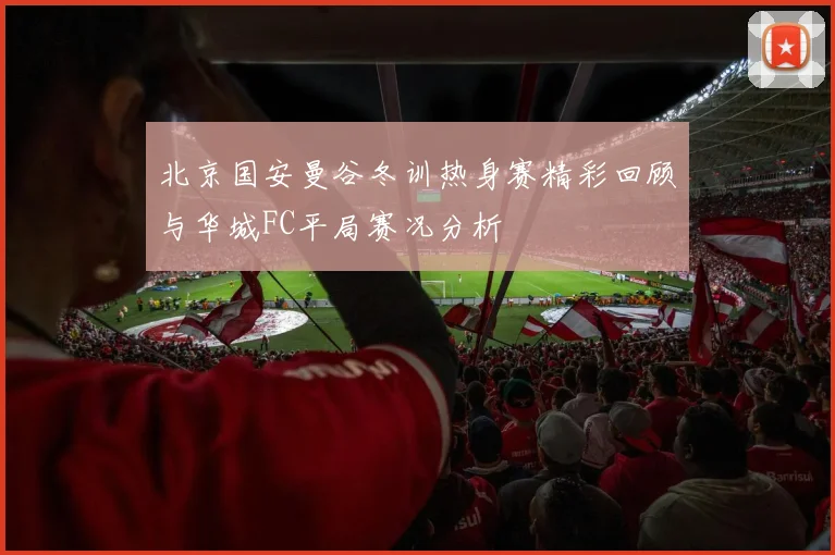 北京国安曼谷冬训热身赛精彩回顾与华城FC平局赛况分析