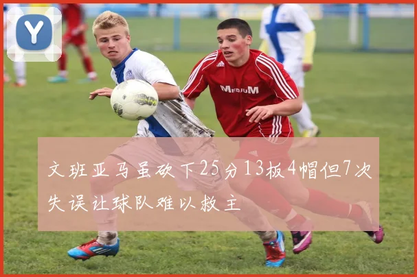 文班亚马虽砍下25分13板4帽但7次失误让球队难以救主