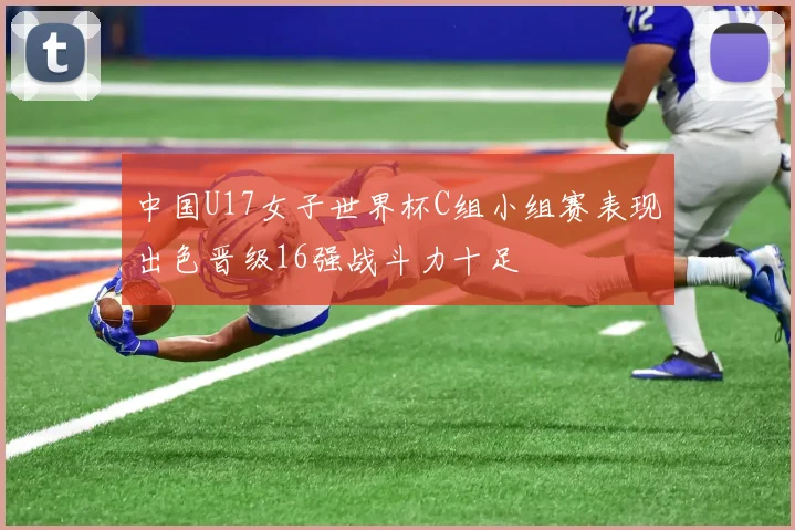 中国U17女子世界杯C组小组赛表现出色晋级16强战斗力十足