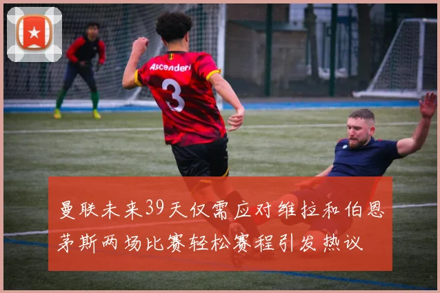 曼联未来39天仅需应对维拉和伯恩茅斯两场比赛轻松赛程引发热议
