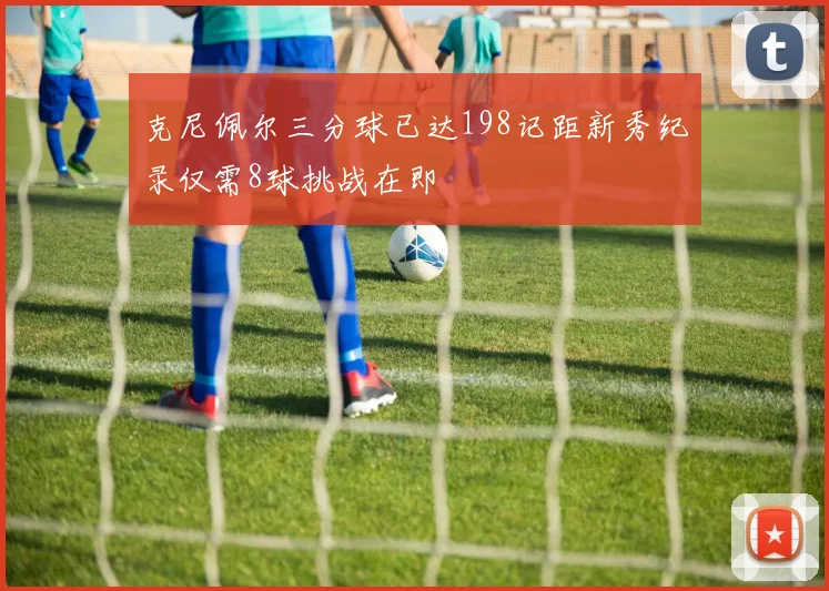 克尼佩尔三分球已达198记距新秀纪录仅需8球挑战在即