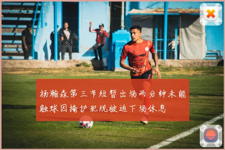 杨瀚森第三节短暂出场两分钟未能触球因掩护犯规被迫下场休息