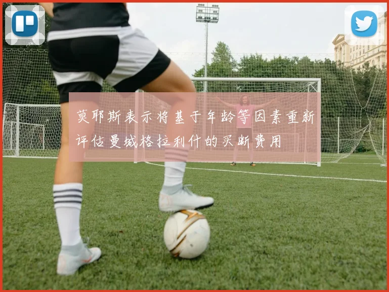 莫耶斯表示将基于年龄等因素重新评估曼城格拉利什的买断费用