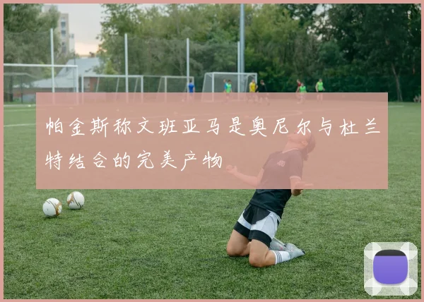 帕金斯称文班亚马是奥尼尔与杜兰特结合的完美产物