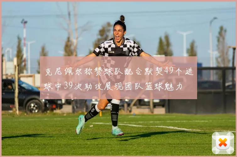 克尼佩尔称赞球队配合默契49个进球中39次助攻展现团队篮球魅力