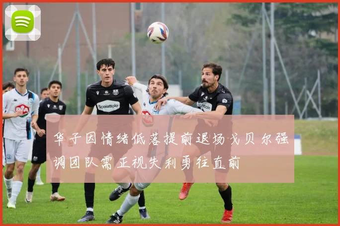 华子因情绪低落提前退场戈贝尔强调团队需正视失利勇往直前