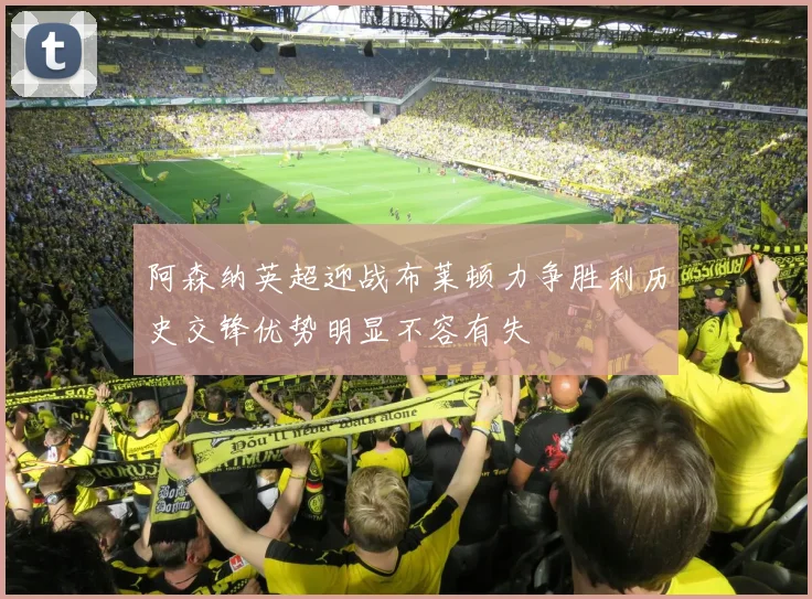 阿森纳英超迎战布莱顿力争胜利历史交锋优势明显不容有失