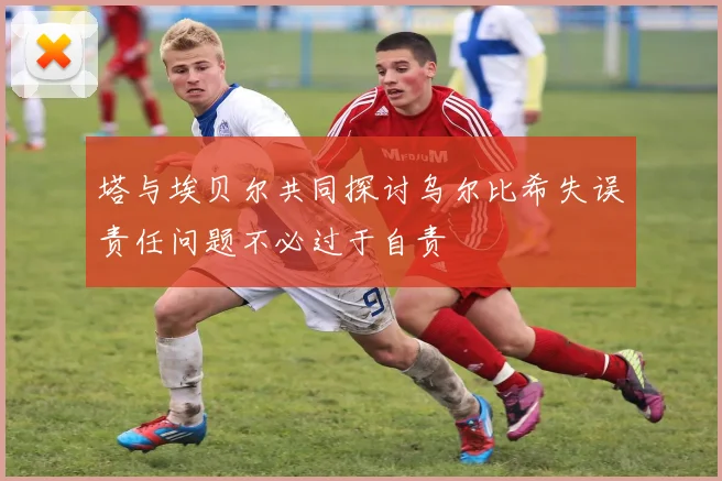 塔与埃贝尔共同探讨乌尔比希失误责任问题不必过于自责