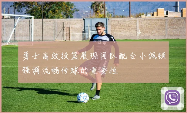 勇士高效投篮展现团队配合小佩顿强调流畅传球的重要性