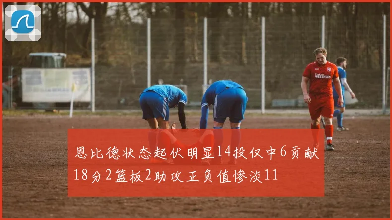 恩比德状态起伏明显14投仅中6贡献18分2篮板2助攻正负值惨淡11