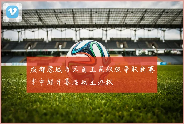成都蓉城与云南玉昆积极争取新赛季中超开幕活动主办权