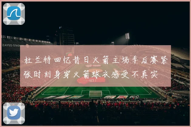 杜兰特回忆昔日火箭主场季后赛紧张时刻身穿火箭球衣感受不真实