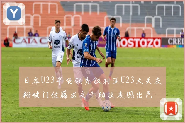 日本U23半场领先叙利亚U23大关友翔破门佐藤龙之介助攻表现出色