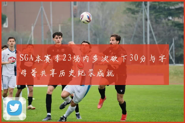 SGA本赛季23场内多次砍下30分与字母哥共享历史纪录成就