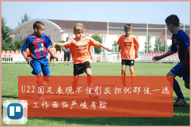 U22国足表现不佳引发担忧邵佳一选秀工作面临严峻考验