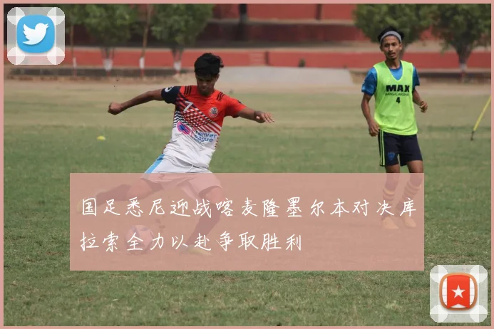 国足悉尼迎战喀麦隆墨尔本对决库拉索全力以赴争取胜利
