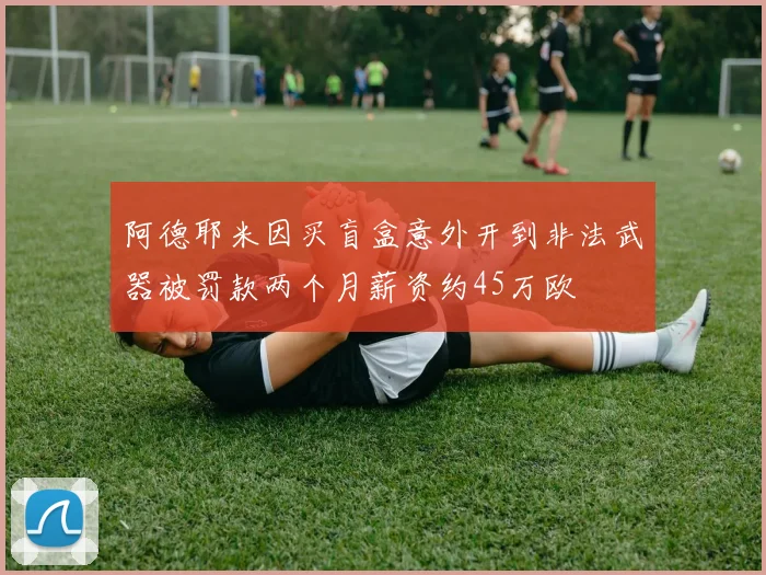阿德耶米因买盲盒意外开到非法武器被罚款两个月薪资约45万欧