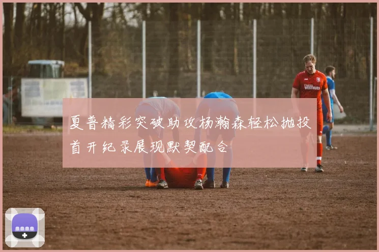 夏普精彩突破助攻杨瀚森轻松抛投首开纪录展现默契配合