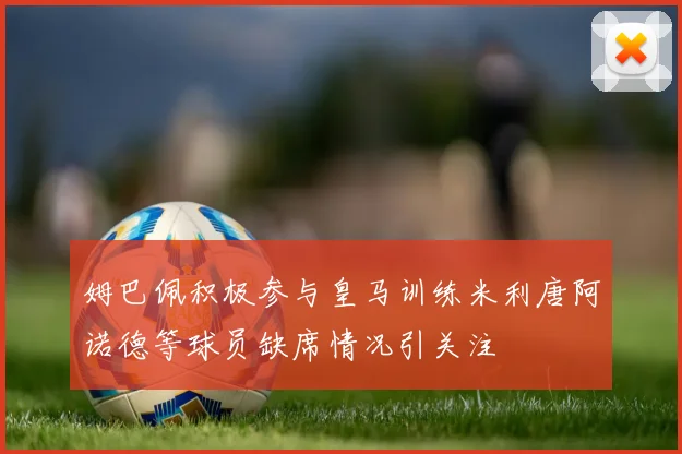 姆巴佩积极参与皇马训练米利唐阿诺德等球员缺席情况引关注