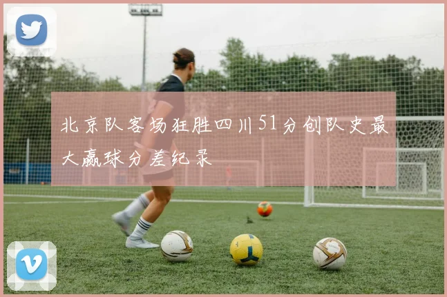 北京队客场狂胜四川51分创队史最大赢球分差纪录