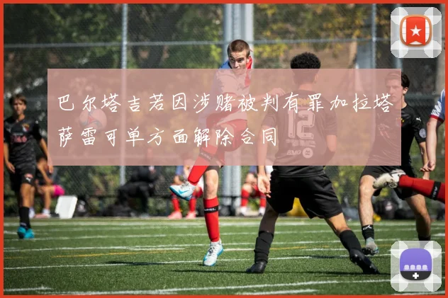 巴尔塔吉若因涉赌被判有罪加拉塔萨雷可单方面解除合同